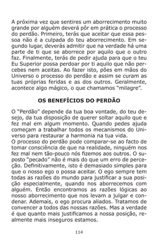 114
A próxima vez que sentires um aborrecimento muito
grande por alguém deverá pôr em prática o processo
do perdão. Primeiro, terás que aceitar que essa pes-
soa não é a culpada do teu aborrecimento. Em se-
gundo lugar, deverás admitir que na verdade há uma
parte de ti que se aborrece por aquilo que o outro
faz. Finalmente, terás de pedir ajuda para que o teu
Eu Superior possa perdoar por ti aquilo que não per-
cebes nem aceitas. Ao fazer isto, pões em mãos do
Universo o processo do perdão e assim se curam as
tuas próprias feridas e as dos outros. Geralmente,
acontece algo mágico, o que chamamos “milagre”.
OS BENEFÍCIOS DO PERDÃO
O “Perdão” depende da tua boa vontade, do teu de-
sejo, da tua disposição de querer soltar aquilo que e
fez mal em algum momento. Quando pedes ajuda
começam a trabalhar todos os mecanismos do Uni-
verso para restaurar a harmonia na tua vida.
O processo do perdão pode comparar-se ao facto de
tomar consciência de que na realidade, ninguém nos
fez mal nem tão-pouco nós fizemos aos outros. O su-
posto “pecado” não é mais do que um erro de perce-
ção. Definitivamente, isto é demasiado simples para
que o nosso ego o possa aceitar. O ego sempre tem
todas as razões do mundo para justificar a sua posi-
ção especialmente, quando nos aborrecemos com
alguém. Então encontramos as razões lógicas ao
nosso aborrecimento que nos levam a julgar e con-
denar. Ademais, o ego procura aliados. Tratamos de
convencer a todos das nossas razões. Mas a verdade
é que quanto mais justificamos a nossa posição, re-
almente mais inseguros estamos.
 