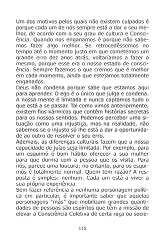115
Um dos motivos pelos quais não existem culpados é
porque cada um de nós sempre está a dar o seu me-
lhor, de acordo com o seu grau de cultura e Consci-
ência. Quando nos enganamos é porque não sabe-
mos fazer algo melhor. Se retrocedêssemos no
tempo até o momento justo em que cometemos um
grande erro dez anos atrás, voltaríamos a fazer o
mesmo, porque esse era o nosso estado de consci-
ência. Sempre fazemos o que cremos que é melhor
em cada momento, ainda que estejamos totalmente
enganados.
Deus não condena porque sabe que estamos aqui
para aprender. O ego é o único que julga e condena.
A nossa mente é limitada e nunca captamos tudo o
que está a se passar. Tal como vimos anteriormente,
existem fios kármicos que contêm histórias secretas
para os nossos sentidos. Podemos perceber uma si-
tuação como uma injustiça, mas na realidade, não
sabemos se o injusto só lhe está a dar a oportunida-
de ao outro de resolver o seu erro.
Ademais, as diferenças culturais fazem que a nossa
capacidade de juízo seja limitada. Por exemplo, para
um esquimó é bom hábito oferecer a sua mulher
para que durma com a pessoa que os visita. Para
nós, parece uma loucura; no entanto, para os esqui-
mós é totalmente normal. Quem tem razão? A res-
posta é simples: nenhum. Cada um está a viver a
sua própria experiência.
Sem fazer referência a nenhuma personagem políti-
ca em particular, é importante saber que aquelas
personagens “más” que mobilizam grandes quanti-
dades de pessoas são espíritos que têm a missão de
elevar a Consciência Coletiva de certa raça ou socie-
 