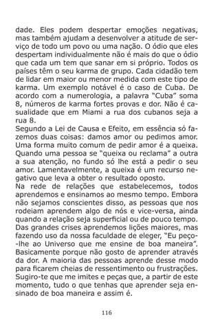 116
dade. Eles podem despertar emoções negativas,
mas também ajudam a desenvolver a atitude de ser-
viço de todo um povo ou uma nação. O ódio que eles
despertam individualmente não é mais do que o ódio
que cada um tem que sanar em si próprio. Todos os
países têm o seu karma de grupo. Cada cidadão tem
de lidar em maior ou menor medida com este tipo de
karma. Um exemplo notável é o caso de Cuba. De
acordo com a numerologia, a palavra “Cuba” soma
8, números de karma fortes provas e dor. Não é ca-
sualidade que em Miami a rua dos cubanos seja a
rua 8.
Segundo a Lei de Causa e Efeito, em essência só fa-
zemos duas coisas: damos amor ou pedimos amor.
Uma forma muito comum de pedir amor é a queixa.
Quando uma pessoa se “queixa ou reclama” a outra
a sua atenção, no fundo só lhe está a pedir o seu
amor. Lamentavelmente, a queixa é um recurso ne-
gativo que leva a obter o resultado oposto.
Na rede de relações que estabelecemos, todos
aprendemos e ensinamos ao mesmo tempo. Embora
não sejamos conscientes disso, as pessoas que nos
rodeiam aprendem algo de nós e vice-versa, ainda
quando a relação seja superficial ou de pouco tempo.
Das grandes crises aprendemos lições maiores, mas
fazendo uso da nossa faculdade de eleger, “Eu peço-
-lhe ao Universo que me ensine de boa maneira”.
Basicamente porque não gosto de aprender através
da dor. A maioria das pessoas aprende desse modo
para ficarem cheias de ressentimento ou frustrações.
Sugiro-te que me imites e peças que, a partir de este
momento, tudo o que tenhas que aprender seja en-
sinado de boa maneira e assim é.
 