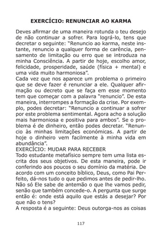 117
EXERCÍCIO: RENUNCIAR AO KARMA
Deves afirmar de uma maneira rotunda o teu desejo
de não continuar a sofrer. Para lográ-lo, tens que
decretar o seguinte: “Renuncio ao karma, neste ins-
tante, renuncio a qualquer forma de carência, pen-
samento de limitação ou erro que se introduza na
minha Consciência. A partir de hoje, escolho amor,
felicidade, prosperidade, saúde (física + mental) e
uma vida muito harmoniosa”.
Cada vez que nos aparece um problema o primeiro
que se deve fazer é renunciar a ele. Qualquer afir-
mação ou decreto que se faça em esse momento
tem que começar com a palavra “renuncio”. De esta
maneira, interrompes a formação da crise. Por exem-
plo, podes decretar: “Renuncio a continuar a sofrer
por este problema sentimental. Agora acho a solução
mais harmoniosa e positiva para ambos”. Se o pro-
blema é de dinheiro, então podes decretar. “Renun-
cio às minhas limitações económicas. A partir de
hoje o dinheiro vem facilmente à minha vida em
abundância”.
EXERCÍCIO: MUDAR PARA RECEBER
Todo estudante metafísico sempre tem uma lista es-
crita dos seus objetivos. De esta maneira, pode ir
conferindo aos poucos o seu domínio da matéria. De
acordo com um conceito bíblico, Deus, como Pai Per-
feito, dá-nos tudo o que pedimos antes de pedir-lho.
Não só Ele sabe de antemão o que lhe vamos pedir,
senão que também concede-o. A pergunta que surge
então é: onde está aquilo que estás a desejar? Por
que não o tens?
A resposta é a seguinte: Deus outorga-nos as coisas
 