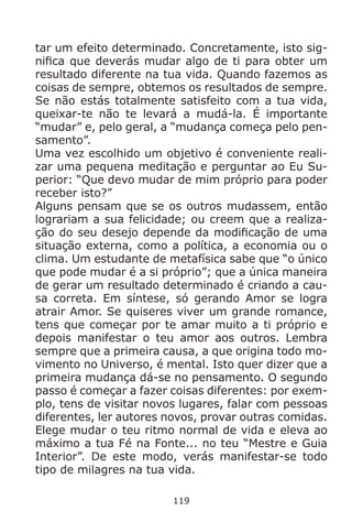 119
tar um efeito determinado. Concretamente, isto sig-
nifica que deverás mudar algo de ti para obter um
resultado diferente na tua vida. Quando fazemos as
coisas de sempre, obtemos os resultados de sempre.
Se não estás totalmente satisfeito com a tua vida,
queixar-te não te levará a mudá-la. É importante
“mudar” e, pelo geral, a “mudança começa pelo pen-
samento”.
Uma vez escolhido um objetivo é conveniente reali-
zar uma pequena meditação e perguntar ao Eu Su-
perior: “Que devo mudar de mim próprio para poder
receber isto?”
Alguns pensam que se os outros mudassem, então
lograriam a sua felicidade; ou creem que a realiza-
ção do seu desejo depende da modificação de uma
situação externa, como a política, a economia ou o
clima. Um estudante de metafísica sabe que “o único
que pode mudar é a si próprio”; que a única maneira
de gerar um resultado determinado é criando a cau-
sa correta. Em síntese, só gerando Amor se logra
atrair Amor. Se quiseres viver um grande romance,
tens que começar por te amar muito a ti próprio e
depois manifestar o teu amor aos outros. Lembra
sempre que a primeira causa, a que origina todo mo-
vimento no Universo, é mental. Isto quer dizer que a
primeira mudança dá-se no pensamento. O segundo
passo é começar a fazer coisas diferentes: por exem-
plo, tens de visitar novos lugares, falar com pessoas
diferentes, ler autores novos, provar outras comidas.
Elege mudar o teu ritmo normal de vida e eleva ao
máximo a tua Fé na Fonte... no teu “Mestre e Guia
Interior”. De este modo, verás manifestar-se todo
tipo de milagres na tua vida.
 