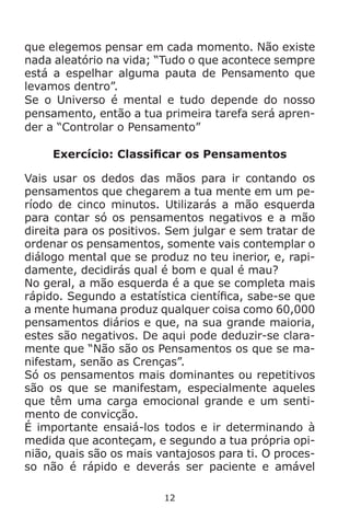 12
que elegemos pensar em cada momento. Não existe
nada aleatório na vida; “Tudo o que acontece sempre
está a espelhar alguma pauta de Pensamento que
levamos dentro”.
Se o Universo é mental e tudo depende do nosso
pensamento, então a tua primeira tarefa será apren-
der a “Controlar o Pensamento”
Exercício: Classificar os Pensamentos
Vais usar os dedos das mãos para ir contando os
pensamentos que chegarem a tua mente em um pe-
ríodo de cinco minutos. Utilizarás a mão esquerda
para contar só os pensamentos negativos e a mão
direita para os positivos. Sem julgar e sem tratar de
ordenar os pensamentos, somente vais contemplar o
diálogo mental que se produz no teu inerior, e, rapi-
damente, decidirás qual é bom e qual é mau?
No geral, a mão esquerda é a que se completa mais
rápido. Segundo a estatística científica, sabe-se que
a mente humana produz qualquer coisa como 60,000
pensamentos diários e que, na sua grande maioria,
estes são negativos. De aqui pode deduzir-se clara-
mente que “Não são os Pensamentos os que se ma-
nifestam, senão as Crenças”.
Só os pensamentos mais dominantes ou repetitivos
são os que se manifestam, especialmente aqueles
que têm uma carga emocional grande e um senti-
mento de convicção.
É importante ensaiá-los todos e ir determinando à
medida que aconteçam, e segundo a tua própria opi-
nião, quais são os mais vantajosos para ti. O proces-
so não é rápido e deverás ser paciente e amável
 
