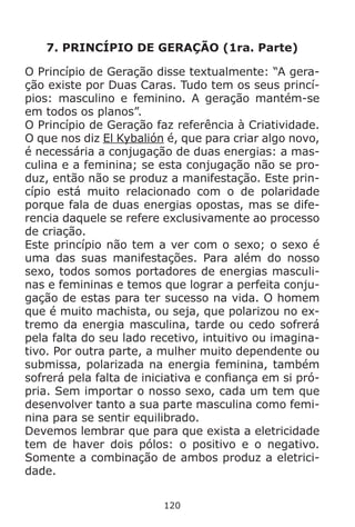 120
7. PRINCÍPIO DE GERAÇÃO (1ra. Parte)
O Princípio de Geração disse textualmente: “A gera-
ção existe por Duas Caras. Tudo tem os seus princí-
pios: masculino e feminino. A geração mantém-se
em todos os planos”.
O Princípio de Geração faz referência à Criatividade.
O que nos diz El Kybalión é, que para criar algo novo,
é necessária a conjugação de duas energias: a mas-
culina e a feminina; se esta conjugação não se pro-
duz, então não se produz a manifestação. Este prin-
cípio está muito relacionado com o de polaridade
porque fala de duas energias opostas, mas se dife-
rencia daquele se refere exclusivamente ao processo
de criação.
Este princípio não tem a ver com o sexo; o sexo é
uma das suas manifestações. Para além do nosso
sexo, todos somos portadores de energias masculi-
nas e femininas e temos que lograr a perfeita conju-
gação de estas para ter sucesso na vida. O homem
que é muito machista, ou seja, que polarizou no ex-
tremo da energia masculina, tarde ou cedo sofrerá
pela falta do seu lado recetivo, intuitivo ou imagina-
tivo. Por outra parte, a mulher muito dependente ou
submissa, polarizada na energia feminina, também
sofrerá pela falta de iniciativa e confiança em si pró-
pria. Sem importar o nosso sexo, cada um tem que
desenvolver tanto a sua parte masculina como femi-
nina para se sentir equilibrado.
Devemos lembrar que para que exista a eletricidade
tem de haver dois pólos: o positivo e o negativo.
Somente a combinação de ambos produz a eletrici-
dade.
 