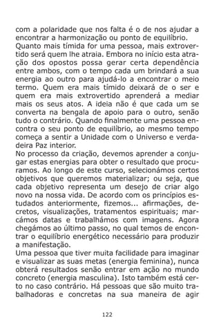 122
com a polaridade que nos falta é o de nos ajudar a
encontrar a harmonização ou ponto de equilíbrio.
Quanto mais tímida for uma pessoa, mais extrover-
tido será quem lhe atraia. Embora no início esta atra-
ção dos opostos possa gerar certa dependência
entre ambos, com o tempo cada um brindará a sua
energia ao outro para ajudá-lo a encontrar o meio
termo. Quem era mais tímido deixará de o ser e
quem era mais extrovertido aprenderá a mediar
mais os seus atos. A ideia não é que cada um se
converta na bengala de apoio para o outro, senão
tudo o contrário. Quando finalmente uma pessoa en-
contra o seu ponto de equilíbrio, ao mesmo tempo
começa a sentir a Unidade com o Universo e verda-
deira Paz interior.
No processo da criação, devemos aprender a conju-
gar estas energias para obter o resultado que procu-
ramos. Ao longo de este curso, selecionámos certos
objetivos que queremos materializar; ou seja, que
cada objetivo representa um desejo de criar algo
novo na nossa vida. De acordo com os princípios es-
tudados anteriormente, fizemos... afirmações, de-
cretos, visualizações, tratamentos espirituais; mar-
cámos datas e trabalhámos com imagens. Agora
chegámos ao último passo, no qual temos de encon-
trar o equilíbrio energético necessário para produzir
a manifestação.
Uma pessoa que tiver muita facilidade para imaginar
e visualizar as suas metas (energia feminina), nunca
obterá resultados senão entrar em ação no mundo
concreto (energia masculina). Isto também está cer-
to no caso contrário. Há pessoas que são muito tra-
balhadoras e concretas na sua maneira de agir
 