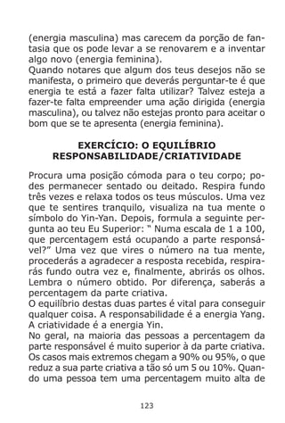 123
(energia masculina) mas carecem da porção de fan-
tasia que os pode levar a se renovarem e a inventar
algo novo (energia feminina).
Quando notares que algum dos teus desejos não se
manifesta, o primeiro que deverás perguntar-te é que
energia te está a fazer falta utilizar? Talvez esteja a
fazer-te falta empreender uma ação dirigida (energia
masculina), ou talvez não estejas pronto para aceitar o
bom que se te apresenta (energia feminina).
EXERCÍCIO: O EQUILÍBRIO
RESPONSABILIDADE/CRIATIVIDADE
Procura uma posição cómoda para o teu corpo; po-
des permanecer sentado ou deitado. Respira fundo
três vezes e relaxa todos os teus músculos. Uma vez
que te sentires tranquilo, visualiza na tua mente o
símbolo do Yin-Yan. Depois, formula a seguinte per-
gunta ao teu Eu Superior: “ Numa escala de 1 a 100,
que percentagem está ocupando a parte responsá-
vel?” Uma vez que vires o número na tua mente,
procederás a agradecer a resposta recebida, respira-
rás fundo outra vez e, finalmente, abrirás os olhos.
Lembra o número obtido. Por diferença, saberás a
percentagem da parte criativa.
O equilíbrio destas duas partes é vital para conseguir
qualquer coisa. A responsabilidade é a energia Yang.
A criatividade é a energia Yin.
No geral, na maioria das pessoas a percentagem da
parte responsável é muito superior à da parte criativa.
Os casos mais extremos chegam a 90% ou 95%, o que
reduz a sua parte criativa a tão só um 5 ou 10%. Quan-
do uma pessoa tem uma percentagem muito alta de
 