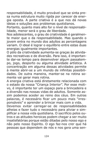 124
responsabilidade, é muito provável que se sinta pre-
sa numa estrutura muito rígida por carecer de ener-
gia oposta. A parte criativa é a que nos dá novas
ideias e soluções aos problemas quotidianos.
Portanto, quanto mais alto for o nível de responsabi-
lidade, menor será o grau de liberdade.
Nos adolescentes, o grau de criatividade é geralmen-
te maior que o da responsabilidade. Mas quando o
jovem entra no mundo dos adultos as percentagens
variam. O ideal é lograr o equilíbrio entre estas duas
energias igualmente importantes.
O pólo da criatividade aumenta-se graças às ativida-
des recreativas e de diversão. Para isso, é importan-
te dar-se tempo para desenvolver algum passatem-
po, jogo, desporto ou alguma atividade artística. A
concentração em alguma dessas atividades permite
à mente abrir-se a um mundo de infinitas possibili-
dades. De outra maneira, manter-se na rotina so-
mente vai gerar mais rotina.
A energia criativa está diretamente relacionada com
o estado da nossa “Criança Interior”. Por esse moti-
vo, é importante ter um espaço para a brincadeira e
a diversão nas nossas vidas de adultos. Somente as-
sim podemos aceder ao reino dos céus. Em outras
palavras, é necessário ficar um pouco mais “irres-
ponsáveis” e aprender a brincar mais com a vida.
Devemos evitar carregar-se de responsabilidades
alheias e fazer tudo o necessário para aliviar e sim-
plificar a nossa vida quotidiana. O sacrifício pelos ou-
tros e as atitudes heroicas podem chegar a ser muito
insatisfatórias porque estão ditadas pelo nosso ego e
não pelo nosso Espírito. O ego faz-nos crer que há
pessoas que dependem de nós e nos gera uma sen-
 
