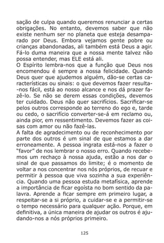 125
sação de culpa quando queremos renunciar a certas
obrigações. No entanto, devemos saber que não
existe nenhum ser no planeta que esteja desampa-
rado por Deus. Embora vejamos gente pobre ou
crianças abandonadas, ali também está Deus a agir.
Fá-lo duma maneira que a nossa mente talvez não
possa entender, mas ELE está ali.
O Espírito lembra-nos que a função que Deus nos
encomendou é sempre a nossa felicidade. Quando
Deus quer que ajudemos alguém, dão-se certas ca-
racterísticas ou sinais: o que devemos fazer resulta-
-nos fácil, está ao nosso alcance e nos dá prazer fa-
zê-lo. Se não se derem essas condições, devemos
ter cuidado. Deus não quer sacrifícios. Sacrificar-se
pelos outros corresponde ao terreno do ego e, tarde
ou cedo, o sacrifício converter-se-á em reclamo ou,
ainda pior, em ressentimento. Devemos fazer as coi-
sas com amor ou não fazê-las.
A falta de agradecimento ou de reconhecimento por
parte dos outros é um sinal de que estamos a dar
erroneamente. A pessoa ingrata está-nos a fazer o
“favor” de nos lembrar o nosso erro. Quando recebe-
mos um rechaço à nossa ajuda, estão a nos dar o
sinal de que passamos do limite; é o momento de
voltar a nos concentrar nos nós próprios, de recuar e
permitir à pessoa que viva sozinha a sua experiên-
cia. Quando uma pessoa estuda metafísica, aprende
a importância de ficar egoísta no bom sentido da pa-
lavra. Aprende a ficar sempre em primeiro lugar, a
respeitar-se a si próprio, a cuidar-se e a permitir-se
o tempo necessário para qualquer ação. Porque, em
definitiva, a única maneira de ajudar os outros é aju-
dando-nos a nós próprios primeiro.
 