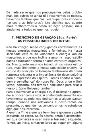 126
De nada serve que nos preocupemos pelos proble-
mas dos outros se ainda não resolvemos os nossos.
Devemos lembrar que “as Leis Superiores impõem-
-se sobre as Inferiores”; isto significa que quanto
mais melhorarmos a nossa situação pessoal, mais
ajudamos a todos os que nos rodeiam.
7. PRINCÍPIO DE GERAÇÃO (2da. Parte)
AS POSSIBILIDADES INFINITAS
Não há criação senão conjugamos corretamente as
nossas energias masculinas e femininas. Na nossa
sociedade está muita valorizada a energia Yan ou
masculina, a que nos inclina a assumir responsabili-
dades e funcionar dentro de uma estrutura organiza-
da. Mas quanto mais nos introduzimos nessa estru-
tura, mais limitamos a nossa capacidade criativa. O
estudo do Princípio de Geração lembra-nos da nossa
natureza criadora e a importância de desenvolvê-la
para a expressão do Espírito. Fomos criados à “ima-
gem e semelhança” do nosso Pai. Deus criou o Uni-
verso; portanto, nós temos a habilidade para criar o
nosso próprio Universo também.
Para desenvolver a energia Yin, é necessário apren-
der a brincar com a vida. A criatividade aumenta no-
tavelmente quando nos dedicamos a algum passa-
tempo, quando nos relaxamos e desfrutamos do
presente, ou quando nos concentramos no estudo de
algo que nos interessa.
A energia Yin é a energia feminina e governa a parte
esquerda do corpo. Se és destro, então é aconselhá-
vel que comeces a usar mais a tua mão esquerda.
Talvez, ao início, sintas-te lerdo ao pegar em alguns
 