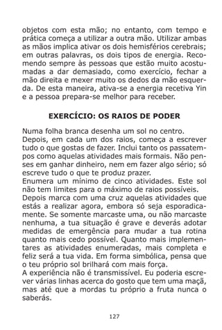 127
objetos com esta mão; no entanto, com tempo e
prática começa a utilizar a outra mão. Utilizar ambas
as mãos implica ativar os dois hemisférios cerebrais;
em outras palavras, os dois tipos de energia. Reco-
mendo sempre às pessoas que estão muito acostu-
madas a dar demasiado, como exercício, fechar a
mão direita e mexer muito os dedos da mão esquer-
da. De esta maneira, ativa-se a energia recetiva Yin
e a pessoa prepara-se melhor para receber.
EXERCÍCIO: OS RAIOS DE PODER
Numa folha branca desenha um sol no centro.
Depois, em cada um dos raios, começa a escrever
tudo o que gostas de fazer. Inclui tanto os passatem-
pos como aquelas atividades mais formais. Não pen-
ses em ganhar dinheiro, nem em fazer algo sério; só
escreve tudo o que te produz prazer.
Enumera um mínimo de cinco atividades. Este sol
não tem limites para o máximo de raios possíveis.
Depois marca com uma cruz aquelas atividades que
estás a realizar agora, embora só seja esporadica-
mente. Se somente marcaste uma, ou não marcaste
nenhuma, a tua situação é grave e deverás adotar
medidas de emergência para mudar a tua rotina
quanto mais cedo possível. Quanto mais implemen-
tares as atividades enumeradas, mais completa e
feliz será a tua vida. Em forma simbólica, pensa que
o teu próprio sol brilhará com mais força.
A experiência não é transmissível. Eu poderia escre-
ver várias linhas acerca do gosto que tem uma maçã,
mas até que a mordas tu próprio a fruta nunca o
saberás.
 