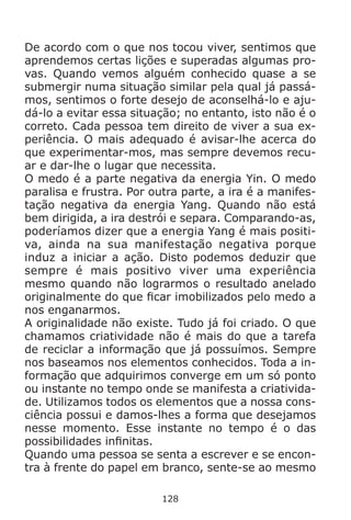 128
De acordo com o que nos tocou viver, sentimos que
aprendemos certas lições e superadas algumas pro-
vas. Quando vemos alguém conhecido quase a se
submergir numa situação similar pela qual já passá-
mos, sentimos o forte desejo de aconselhá-lo e aju-
dá-lo a evitar essa situação; no entanto, isto não é o
correto. Cada pessoa tem direito de viver a sua ex-
periência. O mais adequado é avisar-lhe acerca do
que experimentar-mos, mas sempre devemos recu-
ar e dar-lhe o lugar que necessita.
O medo é a parte negativa da energia Yin. O medo
paralisa e frustra. Por outra parte, a ira é a manifes-
tação negativa da energia Yang. Quando não está
bem dirigida, a ira destrói e separa. Comparando-as,
poderíamos dizer que a energia Yang é mais positi-
va, ainda na sua manifestação negativa porque
induz a iniciar a ação. Disto podemos deduzir que
sempre é mais positivo viver uma experiência
mesmo quando não lograrmos o resultado anelado
originalmente do que ficar imobilizados pelo medo a
nos enganarmos.
A originalidade não existe. Tudo já foi criado. O que
chamamos criatividade não é mais do que a tarefa
de reciclar a informação que já possuímos. Sempre
nos baseamos nos elementos conhecidos. Toda a in-
formação que adquirimos converge em um só ponto
ou instante no tempo onde se manifesta a criativida-
de. Utilizamos todos os elementos que a nossa cons-
ciência possui e damos-lhes a forma que desejamos
nesse momento. Esse instante no tempo é o das
possibilidades infinitas.
Quando uma pessoa se senta a escrever e se encon-
tra à frente do papel em branco, sente-se ao mesmo
 