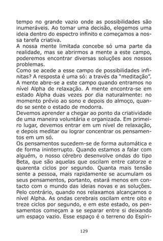 129
tempo no grande vazio onde as possibilidades são
inumeráveis. Ao tomar uma decisão, elegemos uma
ideia dentro do espectro infinito e começamos a nos-
sa tarefa criativa.
A nossa mente limitada concebe só uma parte da
realidade, mas se abrirmos a mente a este campo,
poderemos encontrar diversas soluções aos nossos
problemas.
Como se acede a esse campo de possibilidades infi-
nitas? A resposta é uma só: a través da “meditação”.
A mente abre-se a este campo quando entramos no
nível Alpha de relaxação. A mente encontra-se em
estado Alpha duas vezes por dia naturalmente: no
momento prévio ao sono e depois do almoço, quan-
do se sente o estado de modorra.
Devemos aprender a chegar ao ponto da criatividade
de uma maneira voluntária e organizada. Em primei-
ro lugar, devemos entrar em um nível de relaxação,
e depois meditar ou lograr concentrar os pensamen-
tos em um só.
Os pensamentos sucedem-se de forma automática e
de forma ininterrupto. Quando estamos a falar com
alguém, o nosso cérebro desenvolve ondas do tipo
Beta, que são aquelas que oscilam entre catorze e
quarenta ciclos por segundo. Quanta mais tensão
sente a pessoa, mais rapidamente se acumulam os
seus pensamentos, portanto, estará menos em con-
tacto com o mundo das ideias novas e as soluções.
Pelo contrário, quando nos relaxamos alcançamos o
nível Alpha. As ondas cerebrais oscilam entre oito e
treze ciclos por segundo, e em este estado, os pen-
samentos começam a se separar entre si deixando
um espaço vazio. Esse espaço é o terreno do Espíri-
 