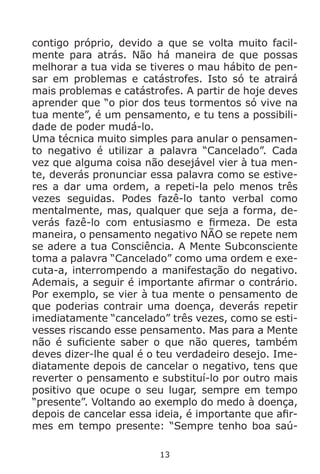 13
contigo próprio, devido a que se volta muito facil-
mente para atrás. Não há maneira de que possas
melhorar a tua vida se tiveres o mau hábito de pen-
sar em problemas e catástrofes. Isto só te atrairá
mais problemas e catástrofes. A partir de hoje deves
aprender que “o pior dos teus tormentos só vive na
tua mente”, é um pensamento, e tu tens a possibili-
dade de poder mudá-lo.
Uma técnica muito simples para anular o pensamen-
to negativo é utilizar a palavra “Cancelado”. Cada
vez que alguma coisa não desejável vier à tua men-
te, deverás pronunciar essa palavra como se estive-
res a dar uma ordem, a repeti-la pelo menos três
vezes seguidas. Podes fazê-lo tanto verbal como
mentalmente, mas, qualquer que seja a forma, de-
verás fazê-lo com entusiasmo e firmeza. De esta
maneira, o pensamento negativo NÃO se repete nem
se adere a tua Consciência. A Mente Subconsciente
toma a palavra “Cancelado” como uma ordem e exe-
cuta-a, interrompendo a manifestação do negativo.
Ademais, a seguir é importante afirmar o contrário.
Por exemplo, se vier à tua mente o pensamento de
que poderias contrair uma doença, deverás repetir
imediatamente “cancelado” três vezes, como se esti-
vesses riscando esse pensamento. Mas para a Mente
não é suficiente saber o que não queres, também
deves dizer-lhe qual é o teu verdadeiro desejo. Ime-
diatamente depois de cancelar o negativo, tens que
reverter o pensamento e substituí-lo por outro mais
positivo que ocupe o seu lugar, sempre em tempo
“presente”. Voltando ao exemplo do medo à doença,
depois de cancelar essa ideia, é importante que afir-
mes em tempo presente: “Sempre tenho boa saú-
 