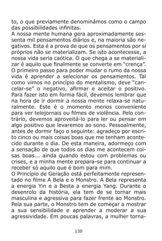 130
to, o que previamente denominámos como o campo
das possibilidades infinitas.
A nossa mente humana gera aproximadamente ses-
senta mil pensamentos diários e, na maioria são ne-
gativos. Esta é a prova de que os pensamentos por si
próprios não se materializam. Se isto acontecesse, a
nossa vida seria caótica. O que chega a se materiali-
zar é aquilo que finalmente se converte em “crença”.
O primeiro passo para poder mudar o rumo da nossa
vida é aprender a selecionar os pensamentos. Tal
como vimos no princípio do mentalismo, deve “can-
celar-se” o negativo, afirmar e aceitar o positivo.
Para fazer isto em forma fácil, devemos lembrar que
na hora de ir dormir a nossa mente relaxa-se natu-
ralmente. Este é o momento menos conveniente
para ver telejornais ou filmes de violência. Pelo con-
trário, devemos aproveitá-lo para ler ou pensar em
algo positivo que levaremos ao sono. Pessoalmente,
antes de dormir faço o seguinte: agradeço por escri-
to cinco ou mais coisas boas que me tenham aconte-
cido durante o dia. De esta maneira, adormeço com
a sensação de que todos os dias me acontecem coi-
sas boas... ainda quando estou com problemas ou
crises, e a minha mente prepara-se para continuar a
receber só aquilo que é bom para mim.
O Princípio de Geração está perfeitamente represen-
tado no filme A Bela e o Monstro. A Bela representa
a energia Yin e a Besta a energia Yang. Durante o
desenrolo da história, ela tem de se tornar mais
masculina e agressiva para fazer frente ao Monstro.
Pela sua parte, o Monstro tem de começar a mostrar
a sua sensibilidade e aprender a moderar a sua
agressividade. Em poucas palavras, a mulher torna-
 