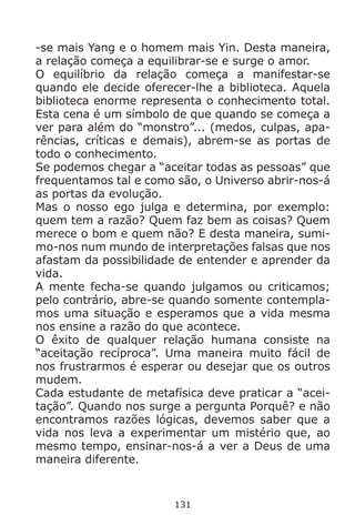 131
-se mais Yang e o homem mais Yin. Desta maneira,
a relação começa a equilibrar-se e surge o amor.
O equilíbrio da relação começa a manifestar-se
quando ele decide oferecer-lhe a biblioteca. Aquela
biblioteca enorme representa o conhecimento total.
Esta cena é um símbolo de que quando se começa a
ver para além do “monstro”... (medos, culpas, apa-
rências, críticas e demais), abrem-se as portas de
todo o conhecimento.
Se podemos chegar a “aceitar todas as pessoas” que
frequentamos tal e como são, o Universo abrir-nos-á
as portas da evolução.
Mas o nosso ego julga e determina, por exemplo:
quem tem a razão? Quem faz bem as coisas? Quem
merece o bom e quem não? E desta maneira, sumi-
mo-nos num mundo de interpretações falsas que nos
afastam da possibilidade de entender e aprender da
vida.
A mente fecha-se quando julgamos ou criticamos;
pelo contrário, abre-se quando somente contempla-
mos uma situação e esperamos que a vida mesma
nos ensine a razão do que acontece.
O êxito de qualquer relação humana consiste na
“aceitação recíproca”. Uma maneira muito fácil de
nos frustrarmos é esperar ou desejar que os outros
mudem.
Cada estudante de metafísica deve praticar a “acei-
tação”. Quando nos surge a pergunta Porquê? e não
encontramos razões lógicas, devemos saber que a
vida nos leva a experimentar um mistério que, ao
mesmo tempo, ensinar-nos-á a ver a Deus de uma
maneira diferente.
 