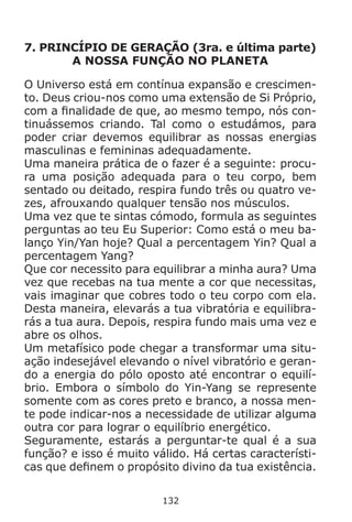 132
7. PRINCÍPIO DE GERAÇÃO (3ra. e última parte)
A NOSSA FUNÇÃO NO PLANETA
O Universo está em contínua expansão e crescimen-
to. Deus criou-nos como uma extensão de Si Próprio,
com a finalidade de que, ao mesmo tempo, nós con-
tinuássemos criando. Tal como o estudámos, para
poder criar devemos equilibrar as nossas energias
masculinas e femininas adequadamente.
Uma maneira prática de o fazer é a seguinte: procu-
ra uma posição adequada para o teu corpo, bem
sentado ou deitado, respira fundo três ou quatro ve-
zes, afrouxando qualquer tensão nos músculos.
Uma vez que te sintas cómodo, formula as seguintes
perguntas ao teu Eu Superior: Como está o meu ba-
lanço Yin/Yan hoje? Qual a percentagem Yin? Qual a
percentagem Yang?
Que cor necessito para equilibrar a minha aura? Uma
vez que recebas na tua mente a cor que necessitas,
vais imaginar que cobres todo o teu corpo com ela.
Desta maneira, elevarás a tua vibratória e equilibra-
rás a tua aura. Depois, respira fundo mais uma vez e
abre os olhos.
Um metafísico pode chegar a transformar uma situ-
ação indesejável elevando o nível vibratório e geran-
do a energia do pólo oposto até encontrar o equilí-
brio. Embora o símbolo do Yin-Yang se represente
somente com as cores preto e branco, a nossa men-
te pode indicar-nos a necessidade de utilizar alguma
outra cor para lograr o equilíbrio energético.
Seguramente, estarás a perguntar-te qual é a sua
função? e isso é muito válido. Há certas característi-
cas que definem o propósito divino da tua existência.
 