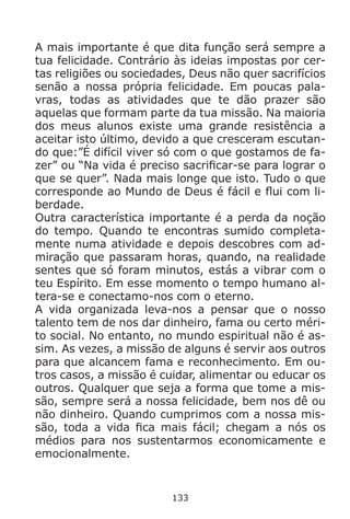 133
A mais importante é que dita função será sempre a
tua felicidade. Contrário às ideias impostas por cer-
tas religiões ou sociedades, Deus não quer sacrifícios
senão a nossa própria felicidade. Em poucas pala-
vras, todas as atividades que te dão prazer são
aquelas que formam parte da tua missão. Na maioria
dos meus alunos existe uma grande resistência a
aceitar isto último, devido a que cresceram escutan-
do que:”É difícil viver só com o que gostamos de fa-
zer” ou “Na vida é preciso sacrificar-se para lograr o
que se quer”. Nada mais longe que isto. Tudo o que
corresponde ao Mundo de Deus é fácil e flui com li-
berdade.
Outra característica importante é a perda da noção
do tempo. Quando te encontras sumido completa-
mente numa atividade e depois descobres com ad-
miração que passaram horas, quando, na realidade
sentes que só foram minutos, estás a vibrar com o
teu Espírito. Em esse momento o tempo humano al-
tera-se e conectamo-nos com o eterno.
A vida organizada leva-nos a pensar que o nosso
talento tem de nos dar dinheiro, fama ou certo méri-
to social. No entanto, no mundo espiritual não é as-
sim. As vezes, a missão de alguns é servir aos outros
para que alcancem fama e reconhecimento. Em ou-
tros casos, a missão é cuidar, alimentar ou educar os
outros. Qualquer que seja a forma que tome a mis-
são, sempre será a nossa felicidade, bem nos dê ou
não dinheiro. Quando cumprimos com a nossa mis-
são, toda a vida fica mais fácil; chegam a nós os
médios para nos sustentarmos economicamente e
emocionalmente.
 