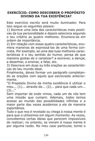 134
EXERCÍCIO: COMO DESCOBRIR O PROPÓSITO
DIVINO DA TUA EXISTÊNCIA?
Este exercício escrito será muito iluminador. Para
isso segue os seguintes passos:
1) Escreve uma lista das características mais positi-
vas da tua personalidade e depois seleciona segundo
o teu critério as quatro melhores. Enumera-as em
ordem de importância.
2) Em relação com essas quatro características, enu-
mera maneiras de expressá-las de uma forma con-
creta. Por exemplo, se uma das tuas melhores carac-
terísticas é o teu sentido do humor, pensa de que
maneira gostas de o canalizar? a escrever, a dançar,
a desenhar, a ensinar, a falar, etc.
3) Descreve em duas ou três orações as característi-
cas do teu mundo ideal.
Finalmente, deves formar um parágrafo completan-
do as orações com aquilo que escreveste anterior-
mente.
“O Propósito Divino da minha existência é utilizar o
meu... (1)... através de... (2)... para que cada um...
(3)...”
Sem importar de onde vimos, cada um de nós tem
uma missão que cumprir. Ademais, todos temos
acesso ao mundo das possibilidades infinitas e a
maior parte das vezes acedemos a ele de maneira
espontânea.
Tudo o que nos é revelado ou chega à nossa mente é
para que o utilizemos em algum momento. As vezes,
concebemos certas ideias que parecem impossíveis
de realizar; no entanto, se vieram à nossa mente é
por alguma razão. No meu caso particular, tomei o
 