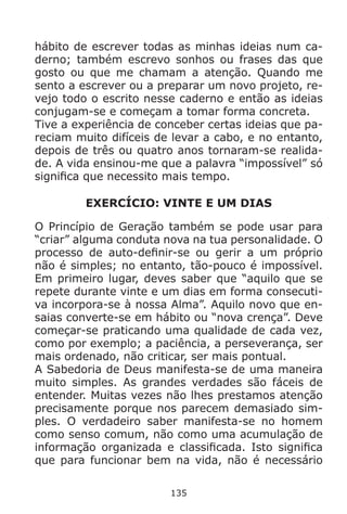 135
hábito de escrever todas as minhas ideias num ca-
derno; também escrevo sonhos ou frases das que
gosto ou que me chamam a atenção. Quando me
sento a escrever ou a preparar um novo projeto, re-
vejo todo o escrito nesse caderno e então as ideias
conjugam-se e começam a tomar forma concreta.
Tive a experiência de conceber certas ideias que pa-
reciam muito difíceis de levar a cabo, e no entanto,
depois de três ou quatro anos tornaram-se realida-
de. A vida ensinou-me que a palavra “impossível” só
significa que necessito mais tempo.
EXERCÍCIO: VINTE E UM DIAS
O Princípio de Geração também se pode usar para
“criar” alguma conduta nova na tua personalidade. O
processo de auto-definir-se ou gerir a um próprio
não é simples; no entanto, tão-pouco é impossível.
Em primeiro lugar, deves saber que “aquilo que se
repete durante vinte e um dias em forma consecuti-
va incorpora-se à nossa Alma”. Aquilo novo que en-
saias converte-se em hábito ou “nova crença”. Deve
começar-se praticando uma qualidade de cada vez,
como por exemplo; a paciência, a perseverança, ser
mais ordenado, não criticar, ser mais pontual.
A Sabedoria de Deus manifesta-se de uma maneira
muito simples. As grandes verdades são fáceis de
entender. Muitas vezes não lhes prestamos atenção
precisamente porque nos parecem demasiado sim-
ples. O verdadeiro saber manifesta-se no homem
como senso comum, não como uma acumulação de
informação organizada e classificada. Isto significa
que para funcionar bem na vida, não é necessário
 