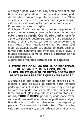 137
A deceção pode levar-nos a rejeitar a disciplina que
tínhamos empreendido, ou no pior dos casos, pode
desmoralizar-nos até o ponto de pensar que “Deus
se esqueceu de nós”. Qualquer que seja a reação,
esta só nos está a assinalar que cometemos um erro.
E um erro pode ser corrigido.
O Universo funciona como um grande computador: é
preciso saber carregar nas teclas adequadas para
obter o que se deseja. Quando não o estamos a fa-
zer, o computador detém-se, espera fria e silenciosa-
mente o sinal elétrico correto. O Universo tem as
suas “teclas” e a metafísica ensina-nos quais são?
Algumas escolas esotéricas adulteram estes ensinos,
talvez sem nenhuma má intenção, o que levou a
muitas pessoas a cometer erros e a frustrar-se nas
suas expectativas.
Alguns dos erros mais comuns são os seguintes:
1. ENVOLVER-SE NUMA BOLHA DE PROTEÇÃO,
OU NUMA LUZ, OU NA COR, OU EM
ANJOS, OU EM QUALQUER OUTRA FORMA QUE
PROTEJA DOS PERIGOS QUE EXISTEM FORA
A única coisa que logra este tipo de exercício é fo-
mentar a ideia de que algo externo pode ter mais
poder que nós. A nossa mente percebe que há algo
ali fora que pode, por exemplo, machucar-nos ou
fazer-nos mal. Mas, segundo os ensinamentos espi-
rituais, TUDO É DEUS; portanto, nada pode fazer-
-nos mal. Na realidade, deveria praticar-se algum
tipo de exercício de reconhecimento da segurança
pessoal. Este exercício poderia dizer: “Vá onde for,
estou sempre a salvo, estou rodeado de irmãos, vivo
 