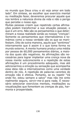 138
no mundo que Deus criou e só vejo amor em todo
lado”. Em síntese, ao escolher que exercício mental
ou meditação fazer, deveremos procurar aquele que
nos lembre a natureza divina da vida e não o perigo
que percebe o nosso ego.
Muitas pessoas creem que repetindo certas afirma-
ções podem transformar a sua situação pessoal, o
que é um erro. Não são os pensamentos o que deter-
minam a nossa realidade senão as nossas “crenças”.
Somente os pensamentos que internalizámos e to-
mámos como a nossa verdade são os que se mani-
festam. Dito de outra maneira, aquilo que “sentimos”
internamente que é assim é o que toma forma no
mundo externo. A mente humana produz uma média
por pessoa de 60,000 pensamentos diários, a maio-
ria dos quais são negativos. As afirmações são ne-
cessárias para lograr implantar uma crença nova da
nossa mente subconsciente e a repetição de estas
afirmações é um procedimento adequado, mas até
adicionarmos a emoção ou sensação que acompanha
essa ideia não a internalizamos como uma verdade
dentro de nós. A repetição de palavras carentes de
emoção não é efetiva. Portanto, se eu repetir “Vá
onde for, estou sempre a salvo” mas não me sinto
realmente seguro, servir-me-á para nada. É neces-
sário selecionar exercícios mentais, meditações ou
visualizações que fomentem as crenças de paz, har-
monia e prosperidade.
 