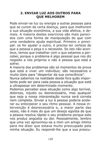 139
2. ENVIAR LUZ AOS OUTROS PARA
QUE MELHOREM
Pode enviar-se luz ou energia a outras pessoas para
que se curem de certa doença, para que melhorem
a sua situação económica, a sua vida afetiva, e de-
mais. A maioria destes exercícios são mais pareci-
dos com uma forma de manipulação do que com
uma verdadeira ajuda espiritual. Primeiro e princi-
pal: se for ajudar a outro, é preciso ter certeza de
que a pessoa o peça e o necessite. Se isto não acon-
tece, temos que trabalhar com o que estamos a per-
ceber, porque o problema é algo pessoal que nos diz
respeito a nós próprios e não à pessoa que está a
sofrer.
A maioria dos problemas são só momentos de prova
que está a viver um indivíduo; são necessários e
muito úteis para “despertar da sua consciência”.
Nunca sabemos na realidade desde fora quão impor-
tante pode ser para cada pessoa a situação que está
a ultrapassar em determinado momento.
Podemos perceber essa situação como algo terrível,
doloroso, injusto ou desnecessário, mas qualquer
que seja a nossa interpretação nunca será correta
nem completa. Enviar a luz à pessoa poderia acele-
rar ou entorpecer o seu ritmo pessoal. A nossa in-
tervenção é desnecessária e, a maior parte das
vezes, não é mais do que um desejo egoísta de que
a pessoa resolva rápido o seu problema porque este
nos produz angústia ou dor. Pessoalmente, lembro
que uma vez aproximou-se a mim um amigo íntimo
para me dizer que estava muito preocupado pela
minha situação. Eu respondi-lhe que a sua preocu-
 