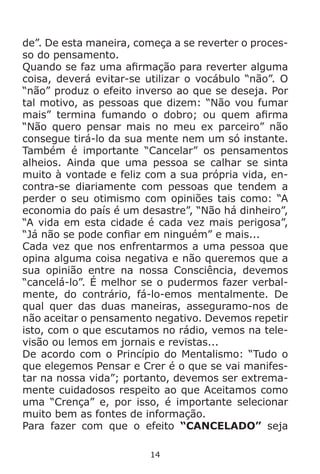 14
de”. De esta maneira, começa a se reverter o proces-
so do pensamento.
Quando se faz uma afirmação para reverter alguma
coisa, deverá evitar-se utilizar o vocábulo “não”. O
“não” produz o efeito inverso ao que se deseja. Por
tal motivo, as pessoas que dizem: “Não vou fumar
mais” termina fumando o dobro; ou quem afirma
“Não quero pensar mais no meu ex parceiro” não
consegue tirá-lo da sua mente nem um só instante.
Também é importante “Cancelar” os pensamentos
alheios. Ainda que uma pessoa se calhar se sinta
muito à vontade e feliz com a sua própria vida, en-
contra-se diariamente com pessoas que tendem a
perder o seu otimismo com opiniões tais como: “A
economia do país é um desastre”, “Não há dinheiro”,
“A vida em esta cidade é cada vez mais perigosa”,
“Já não se pode confiar em ninguém” e mais...
Cada vez que nos enfrentarmos a uma pessoa que
opina alguma coisa negativa e não queremos que a
sua opinião entre na nossa Consciência, devemos
“cancelá-lo”. É melhor se o pudermos fazer verbal-
mente, do contrário, fá-lo-emos mentalmente. De
qual quer das duas maneiras, asseguramo-nos de
não aceitar o pensamento negativo. Devemos repetir
isto, com o que escutamos no rádio, vemos na tele-
visão ou lemos em jornais e revistas...
De acordo com o Princípio do Mentalismo: “Tudo o
que elegemos Pensar e Crer é o que se vai manifes-
tar na nossa vida”; portanto, devemos ser extrema-
mente cuidadosos respeito ao que Aceitamos como
uma “Crença” e, por isso, é importante selecionar
muito bem as fontes de informação.
Para fazer com que o efeito “CANCELADO” seja
 