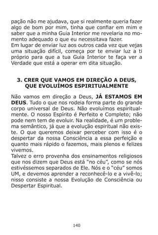 140
pação não me ajudava, que si realmente queria fazer
algo de bom por mim, tinha que confiar em mim e
saber que a minha Guia Interior me revelaria no mo-
mento adequado o que eu necessitava fazer.
Em lugar de enviar luz aos outros cada vez que vejas
uma situação difícil, começa por te enviar luz a ti
próprio para que a tua Guia Interior te faça ver a
Verdade que está a operar em dita situação.
3. CRER QUE VAMOS EM DIREÇÃO A DEUS,
QUE EVOLUÍMOS ESPIRITUALMENTE
Não vamos em direção a Deus, JÁ ESTAMOS EM
DEUS. Tudo o que nos rodeia forma parte do grande
corpo universal de Deus. Não evoluímos espiritual-
mente. O nosso Espírito é Perfeito e Completo; não
pode nem tem de evoluir. Na realidade, é um proble-
ma semântico, já que a evolução espiritual não exis-
te. O que queremos deixar perceber com isso é o
despertar da nossa Consciência a essa perfeição e
quanto mais rápido o fazemos, mais plenos e felizes
vivemos.
Talvez o erro provenha dos ensinamentos religiosos
que nos dizem que Deus está “no céu”, como se nós
estivéssemos separados de Ele. Nós e o “céu” somos
UM, e devemos aprender a reconhecê-lo e a vivê-lo;
nisso consiste a nossa Evolução de Consciência ou
Despertar Espiritual.
 