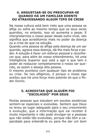 141
4. ANGUSTIAR-SE OU PREOCUPAR-SE
QUANDO HÁ UM FAMILIAR DOENTE
OU ATRAVESSANDO ALGUM TIPO DE CRISE
Na nossa cultura está bem visto que uma pessoa se
aflija ou sofra ao mesmo tempo que os seus seres
queridos; no entanto, isso só aumenta o pesar. E
interpretarmos o nosso pesar desde outro nível, isto
significa que acreditamos mais no poder da doença
ou a crise do que na solução.
Quando uma pessoa se aflige pela doença de um ser
querido, agrava essa doença, dá-lhe mais força e po-
der. A solução é fazer um esforço pessoal e reconhe-
cer que, para além do nosso entendimento, há uma
Inteligência Superior que está a agir e que tem o
poder de restaurar completamente o nosso ser que-
rido, se assim o deseja dita pessoa.
O mesmo acontece com qualquer tipo de problema
ou crise. Se nos afligimos, é porque o nosso ego
aceitou que há uma força mais potente do que o Po-
der Divino.
5. ACREDITAR QUE ALGUÉM FOI
“ESCOLHIDO” POR DEUS
Muitas pessoas que estudam em escolas esotéricas
sentem-se especiais e evoluídas. Sentem que Deus
os levou ao lugar adequado para o seu crescimento
e evolução; que a informação que vai receber é
muito importante e não pode divulgar-se a pessoas
que não estão tão evoluídas, porque não têm a ca-
pacidade para entendê-la ou para lhe dar um bom
 