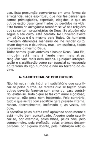 142
uso. Esta presunção converte-se em uma forma de
arrogância, nada espiritual, que nos faz pensar que
somos privilegiados, especiais, elegidos, e que os
outros estão desencaminhados ou perdidos na vida.
Esta forma de arrogância também se vê nas religiões
que se sentem proprietárias de Deus. Se alguém não
segue o seu culto, está perdido. No Universo existe
um só Deus e é o mesmo para Todos. Os humanos
inventam diferentes maneiras de lhe render culto,
criam dogmas e doutrinas, mas, em essência, todos
adoramos o mesmo Deus.
Todos somos iguais antes os olhos de Deus. Para Ele,
ninguém está mais à frente nem mais atrás.
Ninguém vale mais nem menos. Qualquer interpre-
tação e classificação como ser especial corresponde
ao terreno do ego humano e não ao terreno do di-
vino.
6. SACRIFICAR-SE POR OUTROS
Não há nada mais inútil e insatisfatório que sacrifi-
car-se pelos outros. As tarefas que se façam pelos
outros deverão fazer-se com amor ou, caso contrá-
rio, evitar-se. Tudo o que se faz com amor é gostoso;
portanto, não pesa nem incomoda. Pelo contrário,
tudo o que se faz com sacrifício gera pressão interna,
rancor, aborrecimento, incómodo e, as vezes, até
ódio.
O sacrifício pelos outros está aprovado socialmente e
está muito bem conceituado. Alguém pode sacrifi-
car-se, por exemplo, pelos filhos, pelos pais, pelo
companheiro, pela profissão, pelas crianças desam-
paradas, por alguém doente, pela instituição religio-
 