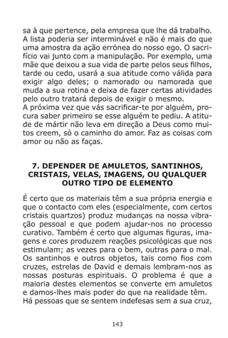 143
sa à que pertence, pela empresa que lhe dá trabalho.
A lista poderia ser interminável e não é mais do que
uma amostra da ação errónea do nosso ego. O sacri-
fício vai junto com a manipulação. Por exemplo, uma
mãe que deixou a sua vida de parte pelos seus filhos,
tarde ou cedo, usará a sua atitude como válida para
exigir algo deles; o namorado ou namorada que
muda a sua rotina e deixa de fazer certas atividades
pelo outro tratará depois de exigir o mesmo.
A próxima vez que vás sacrificar-te por alguém, pro-
cura saber primeiro se esse alguém te pediu. A atitu-
de de mártir não leva em direção a Deus como mui-
tos creem, só o caminho do amor. Faz as coisas com
amor ou não as faças.
7. DEPENDER DE AMULETOS, SANTINHOS,
CRISTAIS, VELAS, IMAGENS, OU QUALQUER
OUTRO TIPO DE ELEMENTO
É certo que os materiais têm a sua própria energia e
que o contacto com eles (especialmente, com certos
cristais quartzos) produz mudanças na nossa vibra-
ção pessoal e que podem ajudar-nos no processo
curativo. Também é certo que algumas figuras, ima-
gens e cores produzem reações psicológicas que nos
estimulam; as vezes para o bem, outras para o mal.
Os santinhos e outros objetos, tais como fios com
cruzes, estrelas de David e demais lembram-nos as
nossas posturas espirituais. O problema é que a
maioria destes elementos se converte em amuletos
e damos-lhes mais poder do que na realidade têm.
Há pessoas que se sentem indefesas sem a sua cruz,
 