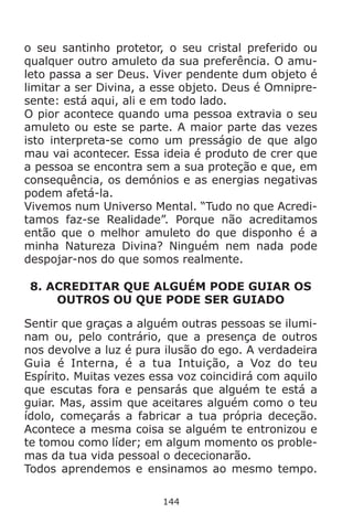144
o seu santinho protetor, o seu cristal preferido ou
qualquer outro amuleto da sua preferência. O amu-
leto passa a ser Deus. Viver pendente dum objeto é
limitar a ser Divina, a esse objeto. Deus é Omnipre-
sente: está aqui, ali e em todo lado.
O pior acontece quando uma pessoa extravia o seu
amuleto ou este se parte. A maior parte das vezes
isto interpreta-se como um presságio de que algo
mau vai acontecer. Essa ideia é produto de crer que
a pessoa se encontra sem a sua proteção e que, em
consequência, os demónios e as energias negativas
podem afetá-la.
Vivemos num Universo Mental. “Tudo no que Acredi-
tamos faz-se Realidade”. Porque não acreditamos
então que o melhor amuleto do que disponho é a
minha Natureza Divina? Ninguém nem nada pode
despojar-nos do que somos realmente.
8. ACREDITAR QUE ALGUÉM PODE GUIAR OS
OUTROS OU QUE PODE SER GUIADO
Sentir que graças a alguém outras pessoas se ilumi-
nam ou, pelo contrário, que a presença de outros
nos devolve a luz é pura ilusão do ego. A verdadeira
Guia é Interna, é a tua Intuição, a Voz do teu
Espírito. Muitas vezes essa voz coincidirá com aquilo
que escutas fora e pensarás que alguém te está a
guiar. Mas, assim que aceitares alguém como o teu
ídolo, começarás a fabricar a tua própria deceção.
Acontece a mesma coisa se alguém te entronizou e
te tomou como líder; em algum momento os proble-
mas da tua vida pessoal o dececionarão.
Todos aprendemos e ensinamos ao mesmo tempo.
 