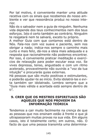 145
Por tal motivo, é conveniente manter uma atitude
recetiva com os sinais que recebemos do nosso am-
biente e ver que ressonância produz no nosso inte-
rior.
Não és o salvador nem a guia de ninguém. Nenhuma
vida depende dos teus conhecimentos nem dos teus
esforços. Isto é certo também ao contrário. Ninguém
te resgatará nem te salvará, exceto tu próprio.
A melhor Guia com que contamos está dentro de
Nós. Fala-nos com voz suave e paciente, sem nos
obrigar a nada; indica-nos sempre o caminho mais
curto e mais feliz, dá-nos a ideia mais adequada e a
resposta que racionalmente não podemos encontrar.
Por isso, é conveniente praticar meditação e exercí-
cios de relaxação para poder escutar essa voz. Se
vives depressa, tenso, angustiado e com um ritmo
acelerado, provavelmente não ouvirás a “voz da tua
intuição” e procurarás guias externas.
Há pessoas que são muito positivas e estimulantes,
e poderão ajudar-te ao início. Evita idolatrá-las e evi-
ta também ser idolatrado. Lembra sempre que a
“Guia mais válida e acertada está sempre dentro de
ti”.
9. CRER QUE OS MESTRES ESPIRITUAIS SÃO
AQUELES QUE NOS PROVEEM DA
INFORMAÇÃO TEÓRICA
Tendemos a cair muito facilmente na crença de que
as pessoas que nos ensinam estão à frente e que já
ultrapassaram muitas provas na sua vida. Em alguns
casos, isto é totalmente certo; em outros, não. O
facto de que uma pessoa transmita uma determina-
 