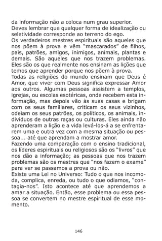 146
da informação não a coloca num grau superior.
Deves lembrar que qualquer forma de idealização ou
seletividade corresponde ao terreno do ego.
Os verdadeiros mestres espirituais são aqueles que
nos põem à prova e vêm “mascarados” de filhos,
pais, patrões, amigos, inimigos, animais, plantas e
demais. São aqueles que nos trazem problemas.
Eles são os que realmente nos ensinam as lições que
temos que aprender porque nos põem à prova.
Todas as religiões do mundo ensinam que Deus é
Amor, que viver com Deus significa expressar Amor
aos outros. Algumas pessoas assistem a templos,
igrejas, ou escolas esotéricas, onde recebem esta in-
formação, mas depois vão às suas casas e brigam
com os seus familiares, criticam os seus vizinhos,
odeiam os seus patrões, os políticos, os animais, in-
divíduos de outras raças ou culturas. Eles ainda não
aprenderam a lição e a vida levá-los-á a se enfrenta-
rem uma e outra vez com a mesma situação ou pes-
soa... até que aprendam a mostrar amor.
Fazendo uma comparação com o ensino tradicional,
os líderes espirituais ou religiosos são os “livros” que
nos dão a informação; as pessoas que nos trazem
problemas são os mestres que “nos fazem o exame”
para ver se passamos a prova ou não.
Existe uma Lei no Universo: Tudo o que nos incomo-
da, complica, enreda, ou tudo o que odiamos, “con-
tagia-nos”. Isto acontece até que aprendemos a
amar a situação. Então, esse problema ou essa pes-
soa se convertem no mestre espiritual de esse mo-
mento.
 