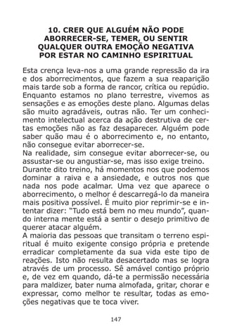 147
10. CRER QUE ALGUÉM NÃO PODE
ABORRECER-SE, TEMER, OU SENTIR
QUALQUER OUTRA EMOÇÃO NEGATIVA
POR ESTAR NO CAMINHO ESPIRITUAL
Esta crença leva-nos a uma grande repressão da ira
e dos aborrecimentos, que fazem a sua reaparição
mais tarde sob a forma de rancor, crítica ou repúdio.
Enquanto estamos no plano terrestre, vivemos as
sensações e as emoções deste plano. Algumas delas
são muito agradáveis, outras não. Ter um conheci-
mento intelectual acerca da ação destrutiva de cer-
tas emoções não as faz desaparecer. Alguém pode
saber quão mau é o aborrecimento e, no entanto,
não consegue evitar aborrecer-se.
Na realidade, sim consegue evitar aborrecer-se, ou
assustar-se ou angustiar-se, mas isso exige treino.
Durante dito treino, há momentos nos que podemos
dominar a raiva e a ansiedade, e outros nos que
nada nos pode acalmar. Uma vez que aparece o
aborrecimento, o melhor é descarregá-lo da maneira
mais positiva possível. É muito pior reprimir-se e in-
tentar dizer: “Tudo está bem no meu mundo”, quan-
do interna mente está a sentir o desejo primitivo de
querer atacar alguém.
A maioria das pessoas que transitam o terreno espi-
ritual é muito exigente consigo própria e pretende
erradicar completamente da sua vida este tipo de
reações. Isto não resulta desacertado mas se logra
através de um processo. Sê amável contigo próprio
e, de vez em quando, dá-te a permissão necessária
para maldizer, bater numa almofada, gritar, chorar e
expressar, como melhor te resultar, todas as emo-
ções negativas que te toca viver.
 