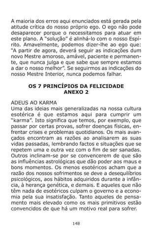 148
A maioria dos erros aqui enunciados está gerada pela
atitude crítica do nosso próprio ego. O ego não pode
desaparecer porque o necessitamos para atuar em
este plano. A “solução” é alinhá-lo com o nosso Espí-
rito. Amavelmente, podemos dizer-lhe ao ego que:
“A partir de agora, deverá seguir as indicações dum
novo Mestre amoroso, amável, paciente e permanen-
te, que nunca julga e que sabe que sempre estamos
a dar o nosso melhor”. Se seguirmos as indicações do
nosso Mestre Interior, nunca podemos falhar.
OS 7 PRINCÍPIOS DA FELICIDADE
ANEXO 2
ADEUS AO KARMA
Uma das ideias mais generalizadas na nossa cultura
esotérica é que estamos aqui para cumprir um
“karma”. Isto significa que temos, por exemplo, que
passar por certas provas, sofrer doenças físicas, en-
frentar crises e problemas quotidianos. Os mais avan-
çados encontram as razões ao analisarem as suas
vidas passadas, lembrando factos e situações que se
repetem uma e outra vez com o fim de ser sanadas.
Outros inclinam-se por se convencerem de que são
as influências astrológicas que dão poder aos maus e
bons momentos. Os menos esotéricos acham que a
razão dos nossos sofrimentos se deve a desequilíbrios
psicológicos, aos hábitos adquiridos durante a infân-
cia, à herança genética, e demais. E aqueles que não
têm nada de esotéricos culpam o governo e a econo-
mia pela sua insatisfação. Tanto aqueles de pensa-
mento mais elevado como os mais primitivos estão
convencidos de que há um motivo real para sofrer.
 