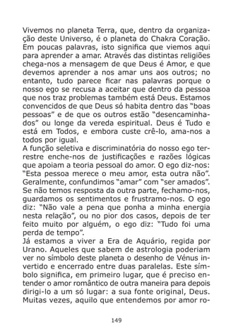 149
Vivemos no planeta Terra, que, dentro da organiza-
ção deste Universo, é o planeta do Chakra Coração.
Em poucas palavras, isto significa que viemos aqui
para aprender a amar. Através das distintas religiões
chega-nos a mensagem de que Deus é Amor, e que
devemos aprender a nos amar uns aos outros; no
entanto, tudo parece ficar nas palavras porque o
nosso ego se recusa a aceitar que dentro da pessoa
que nos traz problemas também está Deus. Estamos
convencidos de que Deus só habita dentro das “boas
pessoas” e de que os outros estão “desencaminha-
dos” ou longe da vereda espiritual. Deus é Tudo e
está em Todos, e embora custe crê-lo, ama-nos a
todos por igual.
A função seletiva e discriminatória do nosso ego ter-
restre enche-nos de justificações e razões lógicas
que apoiam a teoria pessoal do amor. O ego diz-nos:
“Esta pessoa merece o meu amor, esta outra não”.
Geralmente, confundimos “amar” com “ser amados”.
Se não temos resposta da outra parte, fechamo-nos,
guardamos os sentimentos e frustramo-nos. O ego
diz: “Não vale a pena que ponha a minha energia
nesta relação”, ou no pior dos casos, depois de ter
feito muito por alguém, o ego diz: “Tudo foi uma
perda de tempo”.
Já estamos a viver a Era de Aquário, regida por
Urano. Aqueles que sabem de astrologia poderiam
ver no símbolo deste planeta o desenho de Vénus in-
vertido e encerrado entre duas paralelas. Este sím-
bolo significa, em primeiro lugar, que é preciso en-
tender o amor romântico de outra maneira para depois
dirigi-lo a um só lugar: a sua fonte original, Deus.
Muitas vezes, aquilo que entendemos por amor ro-
 