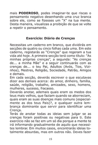 15
mais PODEROSO, podes imaginar-te que riscas o
pensamento negativo desenhando uma cruz branca
sobre ele, como se fizesses um “X” na tua mente.
Desta maneira, visualizas a proibição de que se volte
a repetir o pensamento.
Exercício: Diário de Crenças
Necessitas um caderno em branco, que dividirás em
secções de quatro ou cinco folhas cada uma. Em este
caderno, registarás as “Crenças” que regeram a tua
vida até hoje. A primeira secção terá como título: “As
minhas próprias crenças”, a segunda: “As crenças
de... a minha Mãe” e a seguir continuarás com as
crenças de... o teu Pai, Adultos (Avós, Tios, Vizi-
nhos), Mestres, Religião, Sociedade, Patrão, Amigos
e demais.
Em cada secção, deverás escrever o que escutavas
dizer aos demais acerca: do amor, dinheiro, família,
saúde, religião, trabalho, amizades, sexo, homens,
mulheres, sucesso, fracasso.
Deverás anotar, ademais quais eram os medos dos
teus mais velhos, que faziam quando se aborreciam,
quais eram as suas doenças mais comuns (especial-
mente as dos teus Pais)?, e qualquer outra lem-
brança dominante que servir para identificar uma
Crença.
Terás de anotar todas as ideias sem julgar se as
crenças foram positivas ou negativas para ti. Este
exercício não se faz em um só dia porque a mente te
irá informando gradualmente de aquilo que necessi-
tes lembrar. Em muitos casos, encontrarás ideias to-
talmente absurdas, mas em outros não. Deves fazer
 