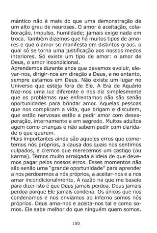 150
mântico não é mais do que uma demonstração de
um alto grau de neuroses. O amor é aceitação, cola-
boração, impulso, humildade; jamais exige nada em
troca. Também dizemos que há muitos tipos de amo-
res e que o amor se manifesta em distintos graus. o
qual só se torna uma justificação aos nossos medos
interiores. Só existe um tipo de amor: o amor de
Deus, o amor incondicional.
Aprendemos durante anos que devemos evoluir, ele-
var-nos, dirigir-nos em direção a Deus, e no entanto,
sempre estamos em Deus. Não existe um lugar no
Universo que esteja fora de Ele. A Era de Aquário
traz-nos uma luz diferente e nos diz simplesmente
que os problemas que enfrentamos não são senão
oportunidades para brindar amor. Aquelas pessoas
que nos complicam a vida, que brigam e discutem,
que estão nervosas estão a pedir amor com deses-
peração, internamente e em segredo. Muitos adultos
agem como crianças e não sabem pedir com clarida-
de o que querem.
Mais importantes ainda são aqueles erros que come-
temos nós próprios, a causa dos quais nos sentimos
culpados, e cremos que merecemos um castigo (ou
karma). Temos muito arraigada a ideia de que deve-
mos pagar pelos nossos erros. Esses momentos não
são senão uma “grande oportunidade” para aprender
a nos perdoarmos a nós próprios, a aceitar-nos e a nos
amar incondicionalmente. A razão na que me baseio
para dizer isto é que Deus jamais perdoa. Deus jamais
perdoa porque Ele jamais condena. Os únicos que nos
condenamos e nos enviamos ao inferno somos nós
próprios. Deus ama-nos e aceita-nos tal e como so-
mos. Ele sabe melhor do que ninguém quem somos.
 
