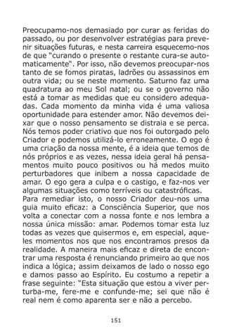 151
Preocupamo-nos demasiado por curar as feridas do
passado, ou por desenvolver estratégias para preve-
nir situações futuras, e nesta carreira esquecemo-nos
de que “curando o presente o restante cura-se auto-
maticamente“. Por isso, não devemos preocupar-nos
tanto de se fomos piratas, ladrões ou assassinos em
outra vida; ou se neste momento. Saturno faz uma
quadratura ao meu Sol natal; ou se o governo não
está a tomar as medidas que eu considero adequa-
das. Cada momento da minha vida é uma valiosa
oportunidade para estender amor. Não devemos dei-
xar que o nosso pensamento se distraia e se perca.
Nós temos poder criativo que nos foi outorgado pelo
Criador e podemos utilizá-lo erroneamente. O ego é
uma criação da nossa mente, é a ideia que temos de
nós próprios e as vezes, nessa ideia geral há pensa-
mentos muito pouco positivos ou há medos muito
perturbadores que inibem a nossa capacidade de
amar. O ego gera a culpa e o castigo, e faz-nos ver
algumas situações como terríveis ou catastróficas.
Para remediar isto, o nosso Criador deu-nos uma
guia muito eficaz: a Consciência Superior, que nos
volta a conectar com a nossa fonte e nos lembra a
nossa única missão: amar. Podemos tomar esta luz
todas as vezes que quisermos e, em especial, aque-
les momentos nos que nos encontramos presos da
realidade. A maneira mais eficaz e direta de encon-
trar uma resposta é renunciando primeiro ao que nos
indica a lógica; assim deixamos de lado o nosso ego
e damos passo ao Espírito. Eu costumo a repetir a
frase seguinte: “Esta situação que estou a viver per-
turba-me, fere-me e confunde-me; sei que não é
real nem é como aparenta ser e não a percebo.
 