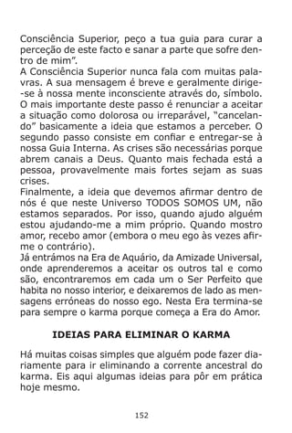 152
Consciência Superior, peço a tua guia para curar a
perceção de este facto e sanar a parte que sofre den-
tro de mim”.
A Consciência Superior nunca fala com muitas pala-
vras. A sua mensagem é breve e geralmente dirige-
-se à nossa mente inconsciente através do, símbolo.
O mais importante deste passo é renunciar a aceitar
a situação como dolorosa ou irreparável, “cancelan-
do” basicamente a ideia que estamos a perceber. O
segundo passo consiste em confiar e entregar-se à
nossa Guia Interna. As crises são necessárias porque
abrem canais a Deus. Quanto mais fechada está a
pessoa, provavelmente mais fortes sejam as suas
crises.
Finalmente, a ideia que devemos afirmar dentro de
nós é que neste Universo TODOS SOMOS UM, não
estamos separados. Por isso, quando ajudo alguém
estou ajudando-me a mim próprio. Quando mostro
amor, recebo amor (embora o meu ego às vezes afir-
me o contrário).
Já entrámos na Era de Aquário, da Amizade Universal,
onde aprenderemos a aceitar os outros tal e como
são, encontraremos em cada um o Ser Perfeito que
habita no nosso interior, e deixaremos de lado as men-
sagens erróneas do nosso ego. Nesta Era termina-se
para sempre o karma porque começa a Era do Amor.
IDEIAS PARA ELIMINAR O KARMA
Há muitas coisas simples que alguém pode fazer dia-
riamente para ir eliminando a corrente ancestral do
karma. Eis aqui algumas ideias para pôr em prática
hoje mesmo.
 