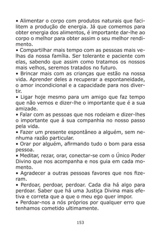 153
• Alimentar o corpo com produtos naturais que faci-
litem a produção de energia. Já que comemos para
obter energia dos alimentos, é importante dar-lhe ao
corpo o melhor para obter assim o seu melhor rendi-
mento.
• Compartilhar mais tempo com as pessoas mais ve-
lhas da nossa família. Ser tolerante e paciente com
elas, sabendo que assim como tratamos os nossos
mais velhos, seremos tratados no futuro.
• Brincar mais com as crianças que estão na nossa
vida. Aprender deles a recuperar a espontaneidade,
o amor incondicional e a capacidade para nos diver-
tir.
• Ligar hoje mesmo para um amigo que faz tempo
que não vemos e dizer-lhe o importante que é a sua
amizade.
• Falar com as pessoas que nos rodeiam e dizer-lhes
o importante que á sua companhia no nosso passo
pela vida.
• Fazer um presente espontâneo a alguém, sem ne-
nhuma razão particular.
• Orar por alguém, afirmando tudo o bom para essa
pessoa.
• Meditar, rezar, orar, conectar-se com o Único Poder
Divino que nos acompanha e nos guia em cada mo-
mento.
• Agradecer a outras pessoas favores que nos fize-
ram.
• Perdoar, perdoar, perdoar. Cada dia há algo para
perdoar. Saber que há uma Justiça Divina mais efe-
tiva e correta que a que o meu ego quer impor.
• Perdoar-nos a nós próprios por qualquer erro que
tenhamos cometido ultimamente.
 