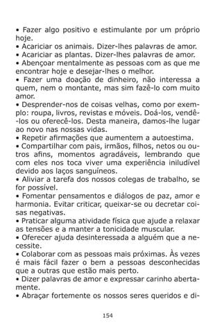 154
• Fazer algo positivo e estimulante por um próprio
hoje.
• Acariciar os animais. Dizer-lhes palavras de amor.
• Acariciar as plantas. Dizer-lhes palavras de amor.
• Abençoar mentalmente as pessoas com as que me
encontrar hoje e desejar-lhes o melhor.
• Fazer uma doação de dinheiro, não interessa a
quem, nem o montante, mas sim fazê-lo com muito
amor.
• Desprender-nos de coisas velhas, como por exem-
plo: roupa, livros, revistas e móveis. Doá-los, vendê-
-los ou oferecê-los. Desta maneira, damos-lhe lugar
ao novo nas nossas vidas.
• Repetir afirmações que aumentem a autoestima.
• Compartilhar com pais, irmãos, filhos, netos ou ou-
tros afins, momentos agradáveis, lembrando que
com eles nos toca viver uma experiência iniludível
devido aos laços sanguíneos.
• Aliviar a tarefa dos nossos colegas de trabalho, se
for possível.
• Fomentar pensamentos e diálogos de paz, amor e
harmonia. Evitar criticar, queixar-se ou decretar coi-
sas negativas.
• Praticar alguma atividade física que ajude a relaxar
as tensões e a manter a tonicidade muscular.
• Oferecer ajuda desinteressada a alguém que a ne-
cessite.
• Colaborar com as pessoas mais próximas. Às vezes
é mais fácil fazer o bem a pessoas desconhecidas
que a outras que estão mais perto.
• Dizer palavras de amor e expressar carinho aberta-
mente.
• Abraçar fortemente os nossos seres queridos e di-
 