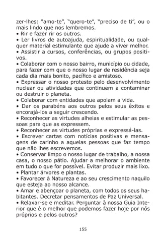 155
zer-lhes: “amo-te”, “quero-te”, “preciso de ti”, ou o
mais lindo que nos lembremos.
• Rir e fazer rir os outros.
• Ler livros de autoajuda, espiritualidade, ou qual-
quer material estimulante que ajude a viver melhor.
• Assistir a cursos, conferências, ou grupos positi-
vos.
• Colaborar com o nosso bairro, município ou cidade,
para fazer com que o nosso lugar de residência seja
cada dia mais bonito, pacífico e amistoso.
• Expressar o nosso protesto pelo desenvolvimento
nuclear ou atividades que continuem a contaminar
ou destruir o planeta.
• Colaborar com entidades que apoiam a vida.
• Dar os parabéns aos outros pelos seus êxitos e
encorajá-los a seguir crescendo.
• Reconhecer as virtudes alheias e estimular as pes-
soas para que as expressem.
• Reconhecer as virtudes próprias e expressá-las.
• Escrever cartas com notícias positivas e mensa-
gens de carinho a aquelas pessoas que faz tempo
que não lhes escrevemos.
• Conservar limpo o nosso lugar de trabalho, a nossa
casa, o nosso pátio. Ajudar a melhorar o ambiente
em tudo o que for possível. Evitar produzir mais lixo.
• Plantar árvores e plantas.
• Favorecer à Natureza e ao seu crescimento naquilo
que esteja ao nosso alcance.
• Amar e abençoar o planeta, com todos os seus ha-
bitantes. Decretar pensamentos de Paz Universal.
• Relaxar-se e meditar. Perguntar à nossa Guia Inte-
rior que é o melhor que podemos fazer hoje por nós
próprios e pelos outros?
 