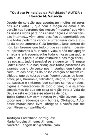 156
“Os Sete Princípios da Felicidade” AUTOR :
Horacio M. Valsecia
Desejo de coração que aconteçam muitos milagres
nas suas vidas..., que com a magia do amor e do
perdão nos liberemos dos nossos “mestres” que vêm
às nossas vidas para nos ensinar lições e sanar feri-
das internas... vêm como desafios ou oportunidades
que todos podemos vencer e ultrapassar com a aju-
da da nossa amorosa Guia Interior... Deus dentro de
nós. Lembremos que tudo o que se resiste... persis-
te, aprendamos a fluir com a vida, a não nos apegar
a nada e entreguemos-lhe todo o nosso passado e
vida a Deus para que nos restaure e nos faça criatu-
ras novas... tudo é possível para quem tem fé nesse
Poder Divino que nos criou; que todos passemos os
exames que o Universo nos imponha; que todos e
cada um dos desejos do nosso coração se façam re-
alidade, que as nossas vidas fiquem acesas de luzes,
amor, paz, harmonia, felicidade, alegria, prosperida-
de, sucesso e sintamos que sempre somos amados,
dignos e merecedores de todo o bem; que sejamos
conscientes de que em cada coração bate a Vida de
Deus e esta expressa-se através de nós.
Todos Somos Um com o nosso Pai/Mãe Divinos. Que
todos nos graduemos com honras; Obrigado, Autor
deste maravilhoso livro, obrigado a vocês por me
permitirem compartilha-lo.
Tradução Castelhano-português:
Maria Angeles Jimenez Jimenez .
contacto : angeleskin@hotmail.com
 