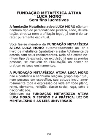 157
FUNDAÇÃO METAFÍSICA ATIVA
“LUCA MORO”
Sem fins lucrativos
A fundação Metafísica ativa LUCA MORO não tem
nenhum tipo de personalidade jurídica, sede, delimi-
tação, diretiva nem a afiliação legal, já que é de ca-
ráter puramente espiritual.
Você faz-se membro da FUNDAÇÃO METAFÍSICA
ATIVA LUCA MORO automaticamente ao ler o
livro de metafisica (gratuitos) e estar totalmente de
acordo com seus ensinamentos. Nela não existe ne-
nhum tipo de exclusão ou expulsão já que as prórias
pessoas, se excluem da FUNDAÇÃO ao deixar de
praticar os seus ensinamentos.
A FUNDAÇÃO METAFÍSICA ATIVA LUCA MORO
não é contrária a nenhuma religião, grupo espiritual,
nem pessoas em específico, sua atitude inclui amo-
rosamente toda a expressão de vida em todo plano,
reino, elemento, religião, classe social, raça, sexo e
nacionalidade.
Objetivos da FUNDAÇÃO METAFÍSICA ATIVA
LUCA MORO: O ESTUDO E A PRÁTICA: LEI DO
MENTALISMO E AS LEIS UNIVERSAIS
 