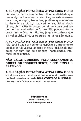 158
A FUNDAÇÃO METAFÍSICA ATIVA LUCA MORO
não exerce nem apoia nenhum tipo de atividade que
tenha algo a haver com comunicações extrassenso-
riais, magia negra, trabalhos, praticas que atentem
contra o livre arbítrio, ritos, cerimonias, dietas, disci-
plinas, obrigações impostas por alguma personalida-
de, nem adivinhações do futuro. Tão pouco outorga
graus, iniciações, nem títulos, já que reconhece que
a nível espiritual todos os seres humanos são iguais.
A FUNDAÇÃO METAFÍSICA ATIVA LUCA MORO
não está ligada a nenhuma espécie de movimento
político, e não aceita dentro dos seus núcleos de tra-
balho nenhum tipo de polémica, hostilidades, infâ-
mias, nem críticas.
NÃO EXIGE DINHEIRO PELO ENSINAMENTO,
DIRETA OU INDIRETAMENTE, E SEM FINS LU-
CRATIVOS !!!
A FUNDAÇÃO METAFÍSICA ATIVA LUCA MORO
e todos os seus membros no mundo inteiro estão em-
penhados no trabalho de BOA VONTADE MUNDIAL,
que os metafísicos conhecem e servem.
LUSOIMPRESS
Artes Gráficas, Lda.
www.lusoimpress.com
 