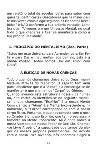 16
um relatório total de aquelas ideias para saber com
quais te identificaste? Descobrirás que “a maior par-
te das vezes estás a agir segundo os Mandatos Rece-
bidos” e NÃO conforme a tua própria vontade. Lem-
bra que: “Vivemos em um Universo Mental, no qual
tudo o que chegares a Crer se manifestará como a
tua própria Realidade”.
1. PRINCÍPIO DO MENTALISMO (2da. Parte)
”Estou em este Universo para Aprender, para Ser Fe-
liz e para Dar o meu melhor aos demais, esta é a
minha missão. Todos somos Um em Amor com
Deus”.
A ELEIÇÃO DE NOVAS CRENÇAS
Tudo o que nós chamamos Universo ou Deus, mani-
festa-se através do “Espírito”. O espírito tem uma
parte obediente que é a “Alma”, ela encarrega-se de
manifestar o que chamamos “Corpo” ou Objeto.
Quando levamos esta estrutura à nossa vida huma-
na, dita estrutura identifica-se da seguinte manei-
ra: o que chamamos “Espírito” é a nossa Mente
Cons ciente; a “Alma” é a Mente Inconsciente e, fi-
nalmente, o “Corpo” corresponde-se com o nosso
corpo físico. Portanto, o que nos conecta com o nos-
so Criador é o nosso Espírito, que tem o seu assen-
tamento na Mente Consciente. Ali é onde radica a
nossa Vontade e o nosso Poder de Decisão. Chama-
-se Livre Alvedrio” à capacidade que temos de ele-
ger os nossos próprios pensamentos. De acordo
com o nosso livre alvedrio, nós podemos eleger o
 