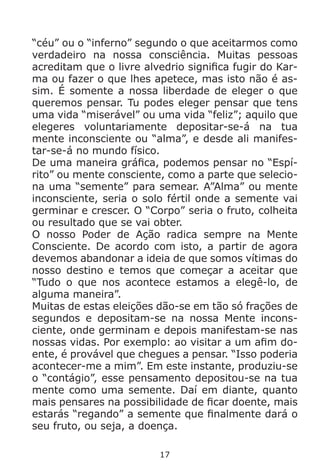 17
“céu” ou o “inferno” segundo o que aceitarmos como
verdadeiro na nossa consciência. Muitas pessoas
acreditam que o livre alvedrio significa fugir do Kar-
ma ou fazer o que lhes apetece, mas isto não é as-
sim. É somente a nossa liberdade de eleger o que
queremos pensar. Tu podes eleger pensar que tens
uma vida “miserável” ou uma vida “feliz”; aquilo que
elegeres voluntariamente depositar-se-á na tua
mente inconsciente ou “alma”, e desde ali manifes-
tar-se-á no mundo físico.
De uma maneira gráfica, podemos pensar no “Espí-
rito” ou mente consciente, como a parte que selecio-
na uma “semente” para semear. A”Alma” ou mente
inconsciente, seria o solo fértil onde a semente vai
germinar e crescer. O “Corpo” seria o fruto, colheita
ou resultado que se vai obter.
O nosso Poder de Ação radica sempre na Mente
Consciente. De acordo com isto, a partir de agora
devemos abandonar a ideia de que somos vítimas do
nosso destino e temos que começar a aceitar que
“Tudo o que nos acontece estamos a elegê-lo, de
alguma maneira”.
Muitas de estas eleições dão-se em tão só frações de
segundos e depositam-se na nossa Mente incons-
ciente, onde germinam e depois manifestam-se nas
nossas vidas. Por exemplo: ao visitar a um afim do-
ente, é provável que chegues a pensar. “Isso poderia
acontecer-me a mim”. Em este instante, produziu-se
o “contágio”, esse pensamento depositou-se na tua
mente como uma semente. Daí em diante, quanto
mais pensares na possibilidade de ficar doente, mais
estarás “regando” a semente que finalmente dará o
seu fruto, ou seja, a doença.
 