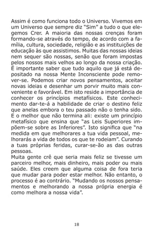 18
Assim é como funciona todo o Universo. Vivemos em
um Universo que sempre diz “Sim” a tudo o que ele-
gemos Crer. A maioria das nossas crenças foram
formando-se através do tempo, de acordo com a fa-
mília, cultura, sociedade, religião e as instituições de
educação às que assistimos. Muitas das nossas ideias
nem sequer são nossas, senão que foram impostas
pelos nossos mais velhos ao longo da nossa criação.
É importante saber que tudo aquilo que já está de-
positado na nossa Mente Inconsciente pode remo-
ver-se. Podemos criar novos pensamentos, aceitar
novas ideias e desenhar um porvir muito mais con-
veniente e favorável. Em isto reside a importância de
conhecer os princípios metafísicos. Este conheci-
mento dar-te-á a habilidade de criar o destino feliz
que anelas embora o teu passado não o tenha sido.
E o melhor que não termina ali: existe um princípio
metafísico que ensina que “as Leis Superiores im-
põem-se sobre as Inferiores”. Isto significa que “na
medida em que melhorares a tua vida pessoal, me-
lhorarás a vida de todos os que te rodeiam”. Curando
a tuas próprias feridas, curar-se-ão as das outras
pessoas.
Muita gente crê que seria mais feliz se tivesse um
parceiro melhor, mais dinheiro, mais poder ou mais
saúde. Eles creem que alguma coisa de fora teria
que mudar para poder estar melhor. Não entanto, o
processo é ao contrário. “Mudando os nossos pensa-
mentos e melhorando a nossa própria energia é
como melhora a nossa vida”.
 