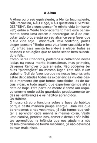 19
A Alma
A Alma ou o seu equivalente, a Mente Inconsciente,
NÃO raciocina, NÃO elege, NÃO questiona e SEMPRE
DIZ “SIM”. Se eleges pensar “A minha vida é miserá-
vel”, então a Mente Inconsciente tomará este pensa-
mento como uma ordem e encarregar-se-á de exe-
cutar tudo o que está ao seu alcance para fazer que
a tua vida seja... miserável. Pelo contrário, podes
eleger pensar: “Tenho uma vida bem-sucedida e fe-
liz”, então essa mente levar-te-á a eleger todas as
pessoas e situações que te farão sentir bem-sucedi-
do e feliz.
Como Seres Criadores, podemos ir cultivando novas
ideias na nossa mente inconsciente, mas primeiro,
devemos Remover o que ali está. Não podemos ter
duas “plantações” no mesmo lugar. Este não é um
trabalho fácil de fazer porque no nosso inconsciente
estão depositadas todas as experiências vividas des-
de o momento em que fomos concebidos, as de ou-
tras vidas, e tudo aquilo que experimentamos até a
data de hoje. Esta parte da mente é como um arqui-
vo enorme onde estão guardados preciosamente to-
das as lembranças e os hábitos aprendidos.
Os Hábitos.
O nosso cérebro funciona sobre a base de hábitos
porque desta maneira poupa energia. Uma vez que
aprendemos a nos vestirmos, já não temos que vol-
tar a aprender cada manhã a mesma coisa. Vestir
uma camisa, pentear-nos, comer e demais são hábi-
tos aprendidos na infância que nos ajudam a nós
desenvolvermos de forma mecânica, já não devemos
pensar mais nisso.
 